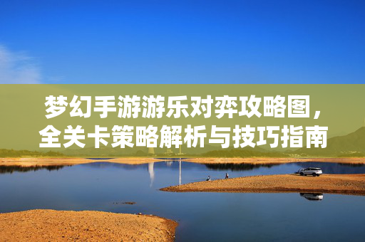 梦幻手游游乐对弈攻略图,全关卡策略解析与技巧指南 梦幻手游游乐对弈攻略图,全关卡策略解析与技巧指南