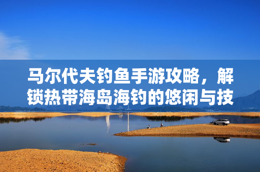 马尔代夫钓鱼手游攻略,解锁热带海岛海钓的悠闲与技巧全解析 马尔代夫钓鱼手游攻略,解锁热带海岛海钓的悠闲与技巧全解析