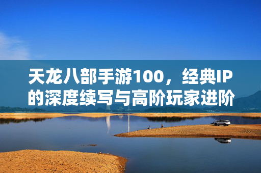 天龙八部手游100,经典IP的深度续写与高阶玩家进阶指南 天龙八部手游100,经典IP的深度续写与高阶玩家进阶指南
