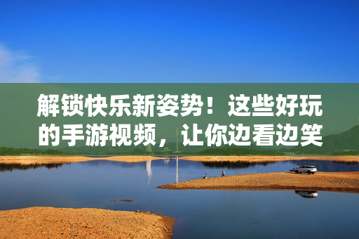 解锁快乐新姿势!这些好玩的手游视频,让你边看边笑,还能学技巧! 解锁快乐新姿势!这些好玩的手游视频,让你边看边笑,还能学技巧!