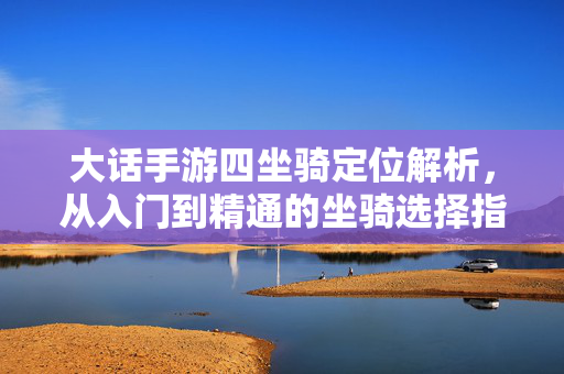 大话手游四坐骑定位解析,从入门到精通的坐骑选择指南 大话手游四坐骑定位解析,从入门到精通的坐骑选择指南