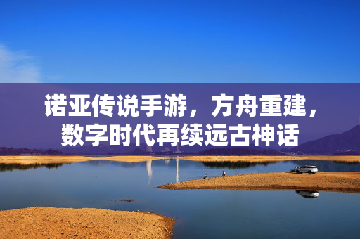 诺亚传说手游,方舟重建,数字时代再续远古神话 诺亚传说手游,方舟重建,数字时代再续远古神话