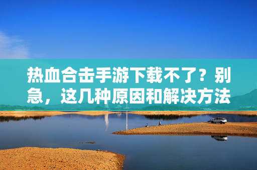 热血合击手游下载不了?别急,这几种原因和解决方法帮你搞定! 热血合击手游下载不了?别急,这几种原因和解决方法帮你搞定!