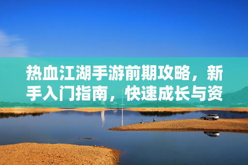 热血江湖手游前期攻略,新手入门指南,快速成长与资源获取全解析 热血江湖手游前期攻略,新手入门指南,快速成长与资源获取全解析
