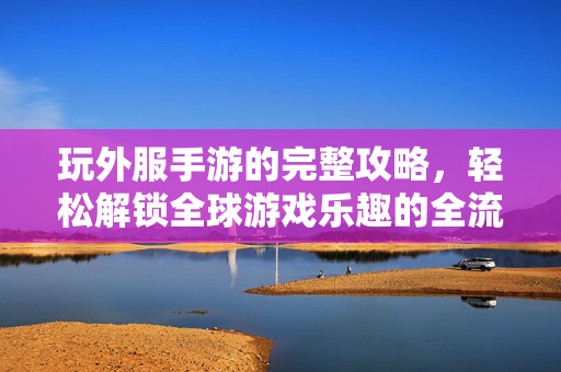 玩外服手游的完整攻略,轻松解锁全球游戏乐趣的全流程步骤 玩外服手游的完整攻略,轻松解锁全球游戏乐趣的全流程步骤
