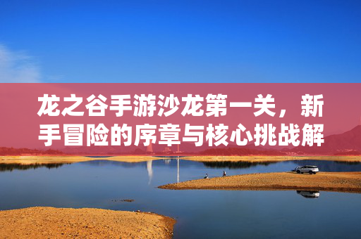 龙之谷手游沙龙第一关,新手冒险的序章与核心挑战解析 龙之谷手游沙龙第一关,新手冒险的序章与核心挑战解析