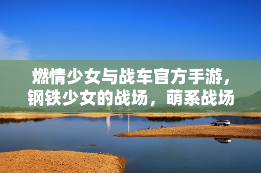 燃情少女与战车官方手游,钢铁少女的战场,萌系战场的燃情对决 燃情少女与战车官方手游,钢铁少女的战场,萌系战场的燃情对决