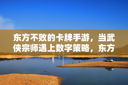东方不败的卡牌手游,当武侠宗师遇上数字策略,东方美学在指尖绽放 东方不败的卡牌手游,当武侠宗师遇上数字策略,东方美学在指尖绽放