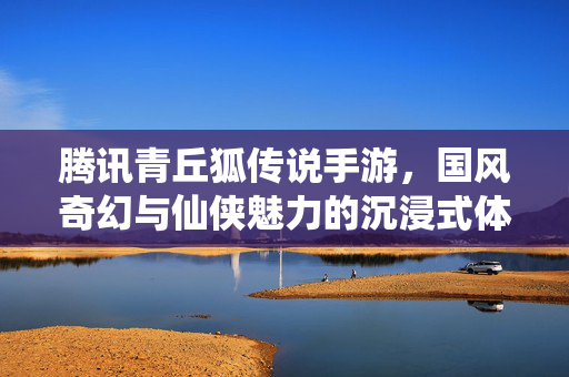 腾讯青丘狐传说手游,国风奇幻与仙侠魅力的沉浸式体验 腾讯青丘狐传说手游,国风奇幻与仙侠魅力的沉浸式体验