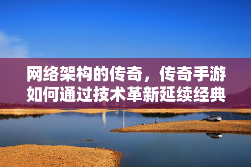 网络架构的传奇,传奇手游如何通过技术革新延续经典体验 网络架构的传奇,传奇手游如何通过技术革新延续经典体验