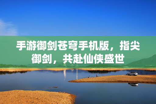 手游御剑苍穹手机版,指尖御剑,共赴仙侠盛世 手游御剑苍穹手机版,指尖御剑,共赴仙侠盛世