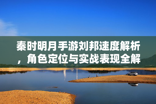 秦时明月手游刘邦速度解析,角色定位与实战表现全解析 秦时明月手游刘邦速度解析,角色定位与实战表现全解析