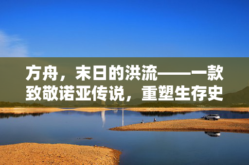 方舟,末日的洪流——一款致敬诺亚传说,重塑生存史诗的手游新篇章 方舟,末日的洪流——一款致敬诺亚传说,重塑生存史诗的手游新篇章