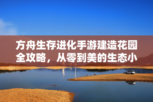 方舟生存进化手游建造花园全攻略,从零到美的生态小天地打造指南 方舟生存进化手游建造花园全攻略,从零到美的生态小天地打造指南