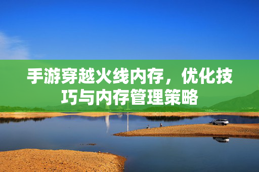 手游穿越火线内存,优化技巧与内存管理策略 手游穿越火线内存,优化技巧与内存管理策略