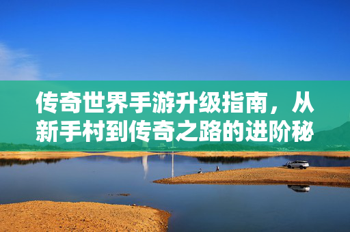 传奇世界手游升级指南,从新手村到传奇之路的进阶秘籍 传奇世界手游升级指南,从新手村到传奇之路的进阶秘籍
