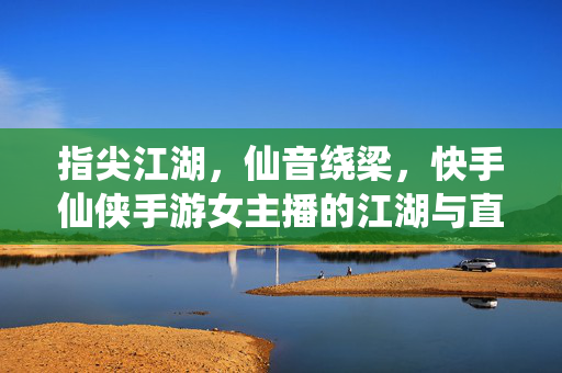 指尖江湖,仙音绕梁,快手仙侠手游女主播的江湖与直播魅力 指尖江湖,仙音绕梁,快手仙侠手游女主播的江湖与直播魅力