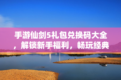 手游仙剑5礼包兑换码大全,解锁新手福利,畅玩经典仙侠世界 手游仙剑5礼包兑换码大全,解锁新手福利,畅玩经典仙侠世界