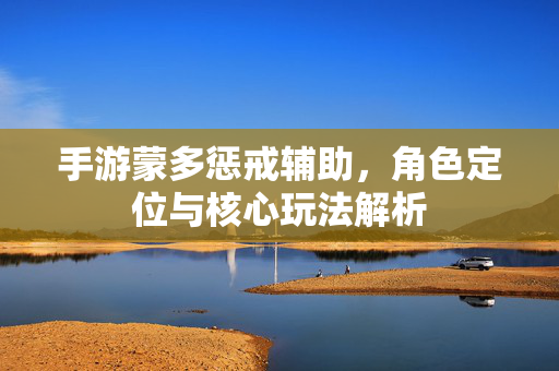 手游蒙多惩戒辅助,角色定位与核心玩法解析 手游蒙多惩戒辅助,角色定位与核心玩法解析