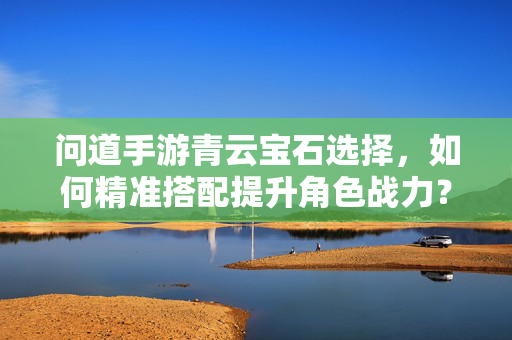 问道手游青云宝石选择,如何精准搭配提升角色战力? 问道手游青云宝石选择,如何精准搭配提升角色战力?