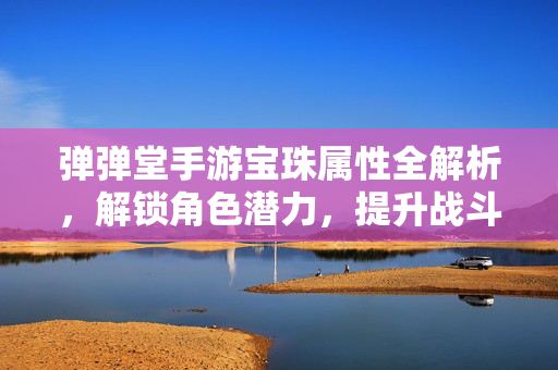 弹弹堂手游宝珠属性全解析,解锁角色潜力,提升战斗体验的秘籍 弹弹堂手游宝珠属性全解析,解锁角色潜力,提升战斗体验的秘籍