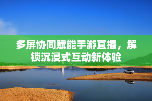 多屏协同赋能手游直播,解锁沉浸式互动新体验 多屏协同赋能手游直播,解锁沉浸式互动新体验