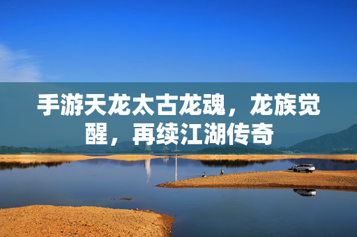 手游天龙太古龙魂,龙族觉醒,再续江湖传奇 手游天龙太古龙魂,龙族觉醒,再续江湖传奇