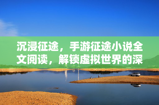 沉浸征途,手游征途小说全文阅读,解锁虚拟世界的深层故事与情感共鸣 沉浸征途,手游征途小说全文阅读,解锁虚拟世界的深层故事与情感共鸣