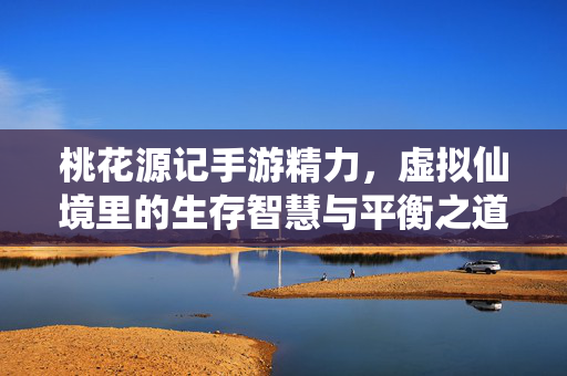 桃花源记手游精力,虚拟仙境里的生存智慧与平衡之道 桃花源记手游精力,虚拟仙境里的生存智慧与平衡之道