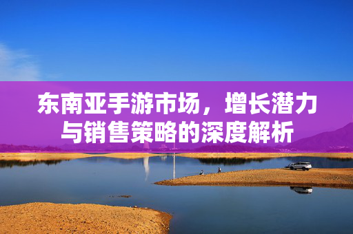 东南亚手游市场,增长潜力与销售策略的深度解析 东南亚手游市场,增长潜力与销售策略的深度解析