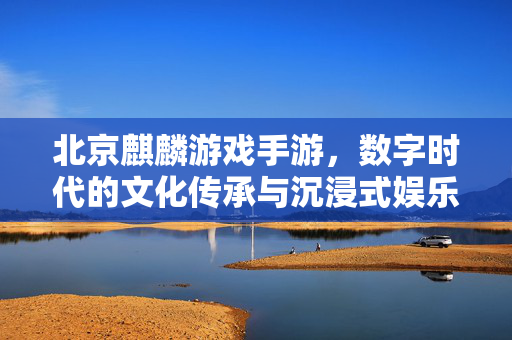 北京麒麟游戏手游,数字时代的文化传承与沉浸式娱乐新体验 北京麒麟游戏手游,数字时代的文化传承与沉浸式娱乐新体验