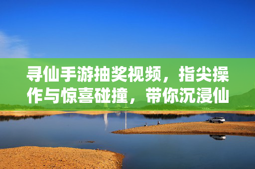 寻仙手游抽奖视频,指尖操作与惊喜碰撞,带你沉浸仙侠世界的随机之乐 寻仙手游抽奖视频,指尖操作与惊喜碰撞,带你沉浸仙侠世界的随机之乐