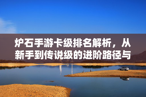 炉石手游卡级排名解析,从新手到传说级的进阶路径与卡组策略指南 炉石手游卡级排名解析,从新手到传说级的进阶路径与卡组策略指南