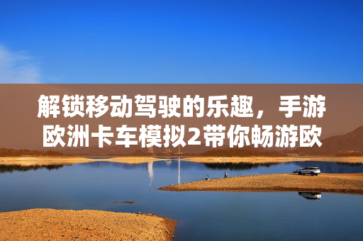 解锁移动驾驶的乐趣,手游欧洲卡车模拟2带你畅游欧陆卡车之旅 解锁移动驾驶的乐趣,手游欧洲卡车模拟2带你畅游欧陆卡车之旅