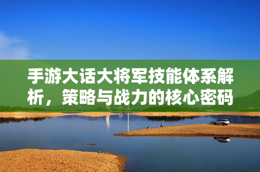 手游大话大将军技能体系解析,策略与战力的核心密码 手游大话大将军技能体系解析,策略与战力的核心密码