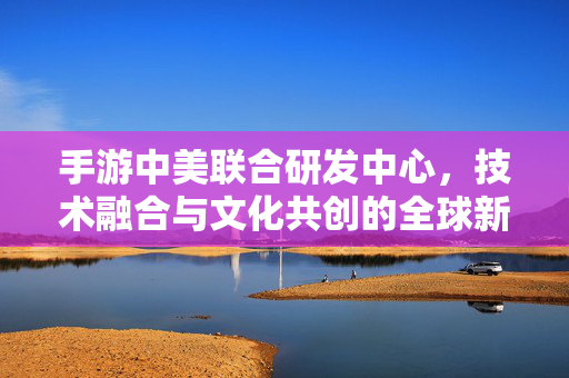 手游中美联合研发中心,技术融合与文化共创的全球新引擎 手游中美联合研发中心,技术融合与文化共创的全球新引擎