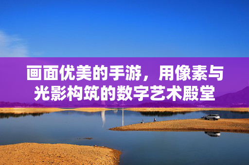 画面优美的手游,用像素与光影构筑的数字艺术殿堂 画面优美的手游,用像素与光影构筑的数字艺术殿堂