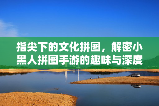 指尖下的文化拼图,解密小黑人拼图手游的趣味与深度 指尖下的文化拼图,解密小黑人拼图手游的趣味与深度