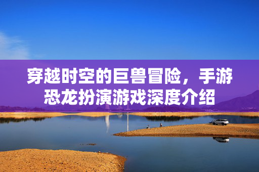 穿越时空的巨兽冒险,手游恐龙扮演游戏深度介绍 穿越时空的巨兽冒险,手游恐龙扮演游戏深度介绍