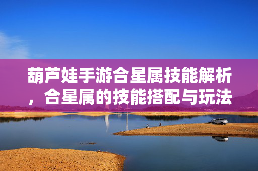 葫芦娃手游合星属技能解析,合星属的技能搭配与玩法策略 葫芦娃手游合星属技能解析,合星属的技能搭配与玩法策略