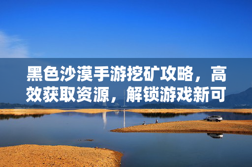 黑色沙漠手游挖矿攻略,高效获取资源,解锁游戏新可能? 黑色沙漠手游挖矿攻略,高效获取资源,解锁游戏新可能?