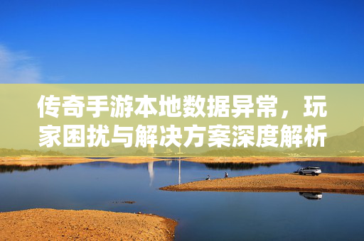 传奇手游本地数据异常,玩家困扰与解决方案深度解析 传奇手游本地数据异常,玩家困扰与解决方案深度解析