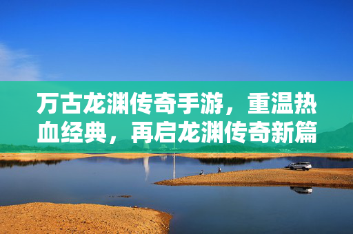 万古龙渊传奇手游,重温热血经典,再启龙渊传奇新篇章 万古龙渊传奇手游,重温热血经典,再启龙渊传奇新篇章