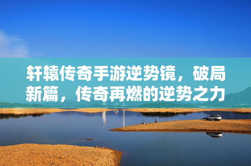 轩辕传奇手游逆势镜,破局新篇,传奇再燃的逆势之力 轩辕传奇手游逆势镜,破局新篇,传奇再燃的逆势之力