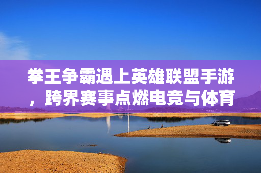 拳王争霸遇上英雄联盟手游,跨界赛事点燃电竞与体育的新融合浪潮 拳王争霸遇上英雄联盟手游,跨界赛事点燃电竞与体育的新融合浪潮