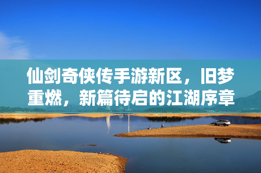 仙剑奇侠传手游新区,旧梦重燃,新篇待启的江湖序章 仙剑奇侠传手游新区,旧梦重燃,新篇待启的江湖序章