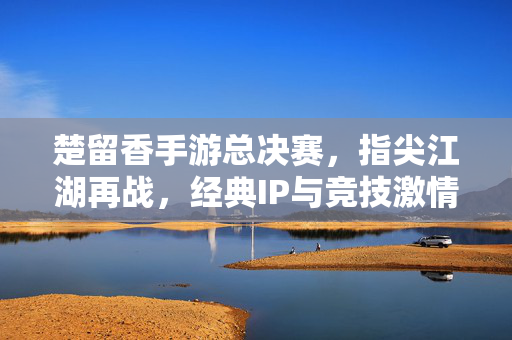 楚留香手游总决赛,指尖江湖再战,经典IP与竞技激情的巅峰碰撞 楚留香手游总决赛,指尖江湖再战,经典IP与竞技激情的巅峰碰撞