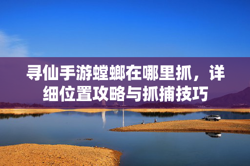 寻仙手游螳螂在哪里抓,详细位置攻略与抓捕技巧 寻仙手游螳螂在哪里抓,详细位置攻略与抓捕技巧