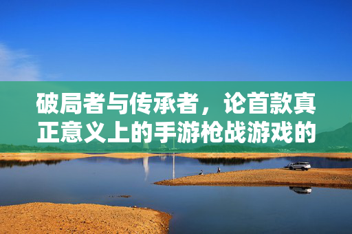 破局者与传承者,论首款真正意义上的手游枪战游戏的开创性影响 破局者与传承者,论首款真正意义上的手游枪战游戏的开创性影响