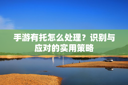 手游有托怎么处理?识别与应对的实用策略 手游有托怎么处理?识别与应对的实用策略